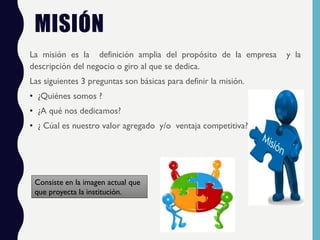 MISIÓN
La misión es la definición amplia del propósito de la empresa y la
descripción del negocio o giro al que se dedica.
Las siguientes 3 preguntas son básicas para definir la misión.
• ¿Quiénes somos ?
• ¿A qué nos dedicamos?
• ¿ Cúal es nuestro valor agregado y/o ventaja competitiva?
Consiste en la imagen actual que
que proyecta la institución.
 