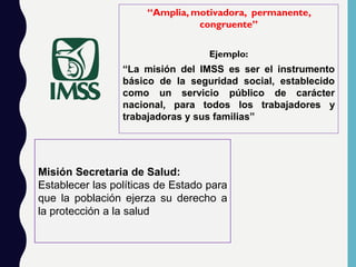 “Amplia, motivadora, permanente,
congruente”
Ejemplo:
“La misión del IMSS es ser el instrumento
básico de la seguridad social, establecido
como un servicio público de carácter
nacional, para todos los trabajadores y
trabajadoras y sus familias”
Misión Secretaria de Salud:
Establecer las políticas de Estado para
que la población ejerza su derecho a
la protección a la salud.
 