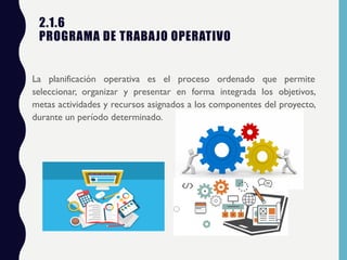 2.1.6
PROGRAMA DE TRABAJO OPERATIVO
La planificación operativa es el proceso ordenado que permite
seleccionar, organizar y presentar en forma integrada los objetivos,
metas actividades y recursos asignados a los componentes del proyecto,
durante un período determinado.
 