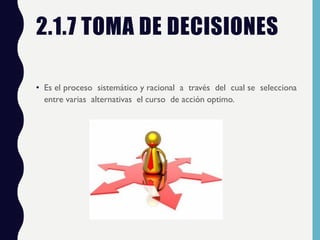 2.1.7 TOMA DE DECISIONES
• Es el proceso sistemático y racional a través del cual se selecciona
entre varias alternativas el curso de acción optimo.
 