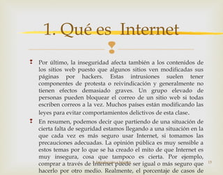 
 Por último, la inseguridad afecta también a los contenidos de
los sitios web puesto que algunos sitios ven modificadas sus
páginas por hackers. Estas intrusiones suelen tener
componentes de protesta o reivindicación y generalmente no
tienen efectos demasiado graves. Un grupo elevado de
personas pueden bloquear el correo de un sitio web si todas
escriben correos a la vez. Muchos países están modificando las
leyes para evitar comportamientos delictivos de esta clase.
 En resumen, podemos decir que partiendo de una situación de
cierta falta de seguridad estamos llegando a una situación en la
que cada vez es más seguro usar Internet, si tomamos las
precauciones adecuadas. La opinión pública es muy sensible a
estos temas por lo que se ha creado el mito de que Internet es
muy insegura, cosa que tampoco es cierta. Por ejemplo,
comprar a través de Internet puede ser igual o más seguro que
hacerlo por otro medio. Realmente, el porcentaje de casos de
2. Introducción a Internet 15
1. Qué es Internet
 