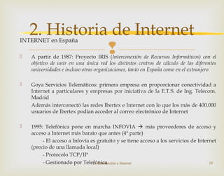 
INTERNET en España
 A partir de 1987: Proyecto IRIS (Interconexión de Recursos Informáticos) con el
objetivo de unir en una única red los distintos centros de cálculo de las diferentes
universidades e incluso otras organizaciones, tanto en España como en el extranjero
 Goya Servicios Telemáticos: primera empresa en proporcionar conectividad a
Internet a particulares y empresas por iniciativa de la E.T.S. de Ing. Telecom.
Madrid
Además interconectó las redes Ibertex e Internet con lo que los más de 400.000
usuarios de Ibertex podían acceder al correo electrónico de Internet
 1995: Telefónica pone en marcha INFOVIA  más proveedores de acceso y
acceso a Internet más barato que antes (4ª parte)
- El acceso a Infovía es gratuito y se tiene acceso a los servicios de Internet
(precio de una llamada local)
- Protocolo TCP/IP
- Gestionado por Telefónica2. Introducción a Internet 19
2. Historia de Internet
 