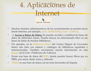 4. Aplicaciones de
Internet
 Muchos trámites administrativos de los ayuntamientos se pueden hacer
desde Internet, por ejemplo, Ayto. de Barcelona, Ayto. Valencia.
 c) Acceso a Bases de Datos: Se pueden acceder a multitud de bases de
datos de diferentes temas. Puedes buscar un determinado libro en las
bases de datos de muchas bibliotecas.
 Por ejemplo, en la biblioteca virtual del Centro Miguel de Cervantes
tienes una lista con enlaces y catálogos de bibliotecas españolas e
internacionales. También encontrarás mucha información en esta
página de la Univ. Politécnica de Valencia.
 Existe una base de datos del ISBN donde puedes buscar libros por su
ISBN, por autor, título, tema y editorial.
 TESEO es una base de datos con las tesis doctorales de España.
2. Introducción a Internet
33
 