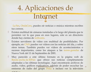 
La Ser, OndaCero, puedes oír noticias o música mientras escribes
tus correos.
 Existen multitud de cámaras instaladas a lo largo del planeta que te
permiten ver lo que pasa en esos lugares, este es un directorio
donde hay cientos de webcams.
 Existen servidores de vídeo con multitud de posibilidades. Por
ejemplo, en CNN puedes ver vídeos con las noticias del día, y sobre
otros temas. También puedes ver vídeos de acontecimientos o
sucesos importantes, como los ataques a las torres gemelas de
Nueva York del 11 de Septiembre de 2001.
 Muy parecido a este último formato es la página web de
Banda ancha de ElPaís que ofrece sus noticias completamente
adaptadas a las últimas tecnologías. Aquí encontrarás archivos de
audio, video, gráficos explicativos, además de poder escuchar las
emisoras de radio del grupo Prisa e incluso ver la televisión
2. Introducción a Internet 35
4. Aplicaciones de
Internet
 