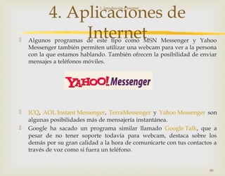 4. Aplicaciones de
Internet Algunos programas de este tipo como MSN Messenger y Yahoo
Messenger también permiten utilizar una webcam para ver a la persona
con la que estamos hablando. También ofrecen la posibilidad de enviar
mensajes a teléfonos móviles.
 ICQ, AOL Instant Messenger, TerraMessenger y Yahoo Messenger son
algunas posibilidades más de mensajería instantánea.
 Google ha sacado un programa similar llamado Google Talk, que a
pesar de no tener soporte todavía para webcam, destaca sobre los
demás por su gran calidad a la hora de comunicarte con tus contactos a
través de voz como si fuera un teléfono.
2. Introducción a Internet
40
 