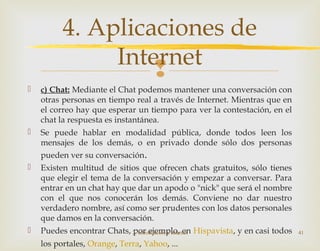 
 c) Chat: Mediante el Chat podemos mantener una conversación con
otras personas en tiempo real a través de Internet. Mientras que en
el correo hay que esperar un tiempo para ver la contestación, en el
chat la respuesta es instantánea.
 Se puede hablar en modalidad pública, donde todos leen los
mensajes de los demás, o en privado donde sólo dos personas
pueden ver su conversación.
 Existen multitud de sitios que ofrecen chats gratuitos, sólo tienes
que elegir el tema de la conversación y empezar a conversar. Para
entrar en un chat hay que dar un apodo o "nick" que será el nombre
con el que nos conocerán los demás. Conviene no dar nuestro
verdadero nombre, así como ser prudentes con los datos personales
que damos en la conversación.
 Puedes encontrar Chats, por ejemplo, en Hispavista, y en casi todos
los portales, Orange, Terra, Yahoo, ...
2. Introducción a Internet 41
4. Aplicaciones de
Internet
 