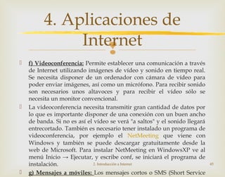 
 f) Videoconferencia: Permite establecer una comunicación a través
de Internet utilizando imágenes de vídeo y sonido en tiempo real.
Se necesita disponer de un ordenador con cámara de vídeo para
poder enviar imágenes, así como un micrófono. Para recibir sonido
son necesarios unos altavoces y para recibir el vídeo sólo se
necesita un monitor convencional.
 La videoconferencia necesita transmitir gran cantidad de datos por
lo que es importante disponer de una conexión con un buen ancho
de banda. Si no es así el vídeo se verá "a saltos" y el sonido llegará
entrecortado. También es necesario tener instalado un programa de
videoconferencia, por ejemplo el NetMeeting que viene con
Windows y también se puede descargar gratuitamente desde la
web de Microsoft. Para instalar NetMeeting en WindowsXP ve al
menú Inicio → Ejecutar, y escribe conf, se iniciará el programa de
instalación.
 g) Mensajes a móviles: Los mensajes cortos o SMS (Short Service
2. Introducción a Internet 45
4. Aplicaciones de
Internet
 