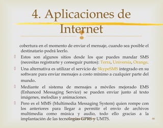 
cobertura en el momento de enviar el mensaje, cuando sea posible el
destinatario podrá leerlo.
 Estos son algunos sitios desde los que puedes mandar SMS
(necesitas registrarte y conseguir puntos): Terra, Universia, Orange.
 Una alternativa es utilizar el servicio de SkypeSMS integrado en su
software para enviar mensajes a costo mínimo a cualquier parte del
mundo.
 Mediante el sistema de mensajes a móviles mejorado EMS
(Enhanced Messaging Service) se pueden enviar junto al texto
imágenes, melodías y animaciones.
 Pero es el MMS (Multimedia Messaging System) quien rompe con
los anteriores para llegar a permitir el envío de archivos
multimedia como música y audio, todo ello gracias a la
implantación de las tecnologías GPRS y UMTS.2. Introducción a Internet 46
4. Aplicaciones de
Internet
 
