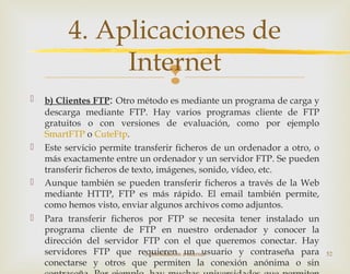
 b) Clientes FTP: Otro método es mediante un programa de carga y
descarga mediante FTP. Hay varios programas cliente de FTP
gratuitos o con versiones de evaluación, como por ejemplo
SmartFTP o CuteFtp.
 Este servicio permite transferir ficheros de un ordenador a otro, o
más exactamente entre un ordenador y un servidor FTP. Se pueden
transferir ficheros de texto, imágenes, sonido, vídeo, etc.
 Aunque también se pueden transferir ficheros a través de la Web
mediante HTTP, FTP es más rápido. El email también permite,
como hemos visto, enviar algunos archivos como adjuntos.
 Para transferir ficheros por FTP se necesita tener instalado un
programa cliente de FTP en nuestro ordenador y conocer la
dirección del servidor FTP con el que queremos conectar. Hay
servidores FTP que requieren un usuario y contraseña para
conectarse y otros que permiten la conexión anónima o sin
2. Introducción a Internet 52
4. Aplicaciones de
Internet
 
