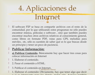 
 El software P2P se basa en compartir archivos con el resto de la
comunidad, por lo que utilizando estos programas no sólo puedes
encontrar música, películas o software , sino que también puedes
encontrar muchos otros archivos relativos al conocimiento general,
como libros en formato PDF, rutas para GPS, melodías para
móviles.. etc, sólo es cuestión de saber qué es lo que buscas desde
un principio y tener un poco de paciencia.
 Publicar Información:
 a) Publicar Contenido. Básicamente hay que hacer tres cosas para
colocar información en Internet
 1. Elaborar el contenido.
 2. Pasar el contenido a HTML.
 3. Publicar el contenido en Internet.
 1. Elaborar el contenido: Obviamente, hay que tener algo que decir
2. Introducción a Internet 54
4. Aplicaciones de
Internet
 