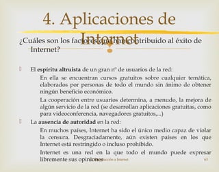 
¿Cuáles son los factores que han contribuido al éxito de
Internet?
 El espíritu altruista de un gran nº de usuarios de la red:
En ella se encuentran cursos gratuitos sobre cualquier temática,
elaborados por personas de todo el mundo sin ánimo de obtener
ningún beneficio económico.
La cooperación entre usuarios determina, a menudo, la mejora de
algún servicio de la red (se desarrollan aplicaciones gratuitas, como
para videoconferencia, navegadores gratuitos,...)
 La ausencia de autoridad en la red:
En muchos países, Internet ha sido el único medio capaz de violar
la censura. Desgraciadamente, aún existen países en los que
Internet está restringido o incluso prohibido.
Internet es una red en la que todo el mundo puede expresar
libremente sus opiniones2. Introducción a Internet 63
4. Aplicaciones de
Internet
 