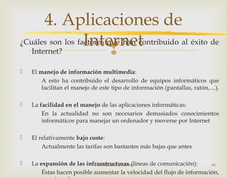 
¿Cuáles son los factores que han contribuido al éxito de
Internet?
 El manejo de información multimedia:
A esto ha contribuido el desarrollo de equipos informáticos que
facilitan el manejo de este tipo de información (pantallas, ratón,....).
 La facilidad en el manejo de las aplicaciones informáticas:
En la actualidad no son necesarios demasiados conocimientos
informáticos para manejar un ordenador y moverse por Internet
 El relativamente bajo coste:
Actualmente las tarifas son bastantes más bajas que antes
 La expansión de las infraestructuras (líneas de comunicación):
Éstas hacen posible aumentar la velocidad del flujo de información,
2. Introducción a Internet 64
4. Aplicaciones de
Internet
 