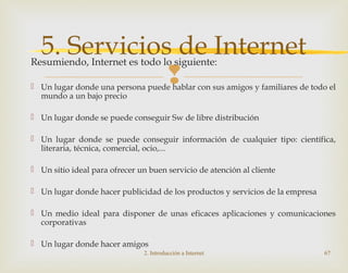 
Resumiendo, Internet es todo lo siguiente:
 Un lugar donde una persona puede hablar con sus amigos y familiares de todo el
mundo a un bajo precio
 Un lugar donde se puede conseguir Sw de libre distribución
 Un lugar donde se puede conseguir información de cualquier tipo: científica,
literaria, técnica, comercial, ocio,...
 Un sitio ideal para ofrecer un buen servicio de atención al cliente
 Un lugar donde hacer publicidad de los productos y servicios de la empresa
 Un medio ideal para disponer de unas eficaces aplicaciones y comunicaciones
corporativas
 Un lugar donde hacer amigos
2. Introducción a Internet 67
5. Servicios de Internet
 