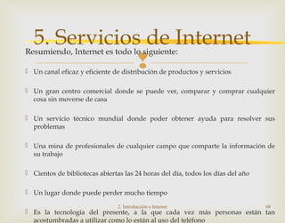 
Resumiendo, Internet es todo lo siguiente:
 Un canal eficaz y eficiente de distribución de productos y servicios
 Un gran centro comercial donde se puede ver, comparar y comprar cualquier
cosa sin moverse de casa
 Un servicio técnico mundial donde poder obtener ayuda para resolver sus
problemas
 Una mina de profesionales de cualquier campo que comparte la información de
su trabajo
 Cientos de bibliotecas abiertas las 24 horas del día, todos los días del año
 Un lugar donde puede perder mucho tiempo
 Es la tecnología del presente, a la que cada vez más personas están tan
acostumbradas a utilizar como lo están al uso del teléfono
2. Introducción a Internet 68
5. Servicios de Internet
 