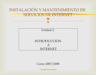
Unidad 2
INTRODUCCIÓN
A
INTERNET
Curso 2007/2008
2. Introducción a Internet 1
INSTALACIÓN Y MANTENIMIENTO DE
SERVICIOS DE INTERNET
 