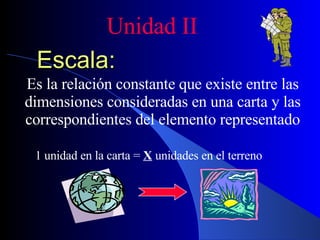 Escala: Es la relación constante que existe entre las dimensiones consideradas en una carta y las correspondientes del elemento representado Unidad II 1 unidad en la carta =  X  unidades en el terreno 