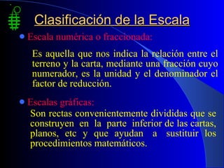 Clasificación de la Escala Escala numérica o fraccionada: Escalas gráficas: Son rectas convenientemente divididas que se construyen  en  la  parte  inferior de las cartas, planos,  etc  y  que  ayudan  a  sustituir  los procedimientos matemáticos. Es aquella que nos indica la relación entre el terreno y la carta, mediante una fracción cuyo numerador, es la unidad y el denominador el factor de reducción. 