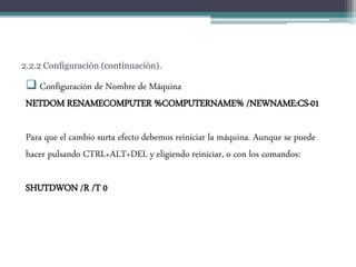 2.2.2 Configuración (continuación).
 Configuración de Nombre de Máquina
NETDOM RENAMECOMPUTER %COMPUTERNAME% /NEWNAME:CS-01
Para que el cambio surta efecto debemos reiniciar la máquina. Aunque se puede
hacer pulsando CTRL+ALT+DEL y eligiendo reiniciar, o con los comandos:
SHUTDWON /R /T 0
 