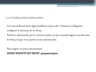 2.2.2 Configuración (continuación).
Con esto podemos tener algún problema si para salir a Internet es obligatorio
configurar la dirección de un Proxy.
Podemos solucionarlo, por lo menos en parte, ya que se puede asignar una dirección
de Proxy, lo que no se puede es usar autenticación.
Para asignar un proxy ejecutaremos:
NETSH WINHTTP SET PROXY <proxyserver:port>
 
