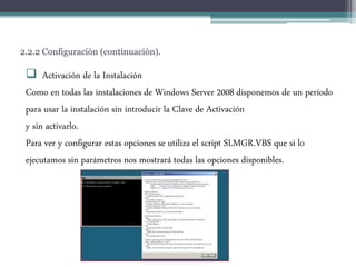 2.2.2 Configuración (continuación).
 Activación de la Instalación
Como en todas las instalaciones de Windows Server 2008 disponemos de un período
para usar la instalación sin introducir la Clave de Activación
y sin activarlo.
Para ver y configurar estas opciones se utiliza el script SLMGR.VBS que si lo
ejecutamos sin parámetros nos mostrará todas las opciones disponibles.
 
