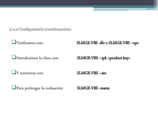 2.2.2 Configuración (continuación).
Verificamos con: SLMGR.VBS -dlv o SLMGR.VBS –xpr
Introducimos la clave con: SLMGR.VBS –ipk <product-key>
Y activamos con: SLMGR.VBS –ato
Para prolongar la evaluación: SLMGR.VBS -rearm
 