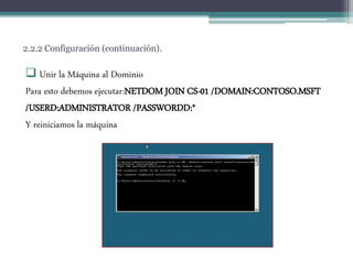 2.2.2 Configuración (continuación).
 Unir la Máquina al Dominio
Para esto debemos ejecutar:NETDOM JOIN CS-01 /DOMAIN:CONTOSO.MSFT
/USERD:ADMINISTRATOR /PASSWORDD:*
Y reiniciamos la máquina
 