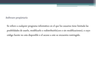 Software propietario
Se refiere a cualquier programa informático en el que los usuarios tiene limitada las
posibilidades de usarlo, modificarlo o redistribuirlo(con o sin modificaciones), o cuyo
código fuente no esta disponible o el acceso a este se encuentra restringido.
 