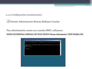2.2.2 Configuración (continuación).
 Permitir Administración Remota Mediante Consolas
Para administración remota con consolas MMC, utilizamos:
NETSH ADVFIREWALL FIREWALL SET RULE GROUP=”Remote Administration” NEW ENABLE=YES
 