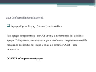 2.2.2 Configuración (continuación).
 Agregar/Quitar Roles y Features (continuación).
Para agregar componentes se usa OCSETUP y el nombre de lo que deseamos
agregar. Es importante tener en cuenta que el nombre del componente es sensible a
mayúsculas-minúsculas, por lo que la salida del comando OCLIST tiene
importancia.
OCSETUP <Componente-a-Agregar>
 