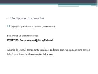2.2.2 Configuración (continuación).
 Agregar/Quitar Roles y Features (continuación).
Para quitar un componente es:
OCSETUP <Componente-a-Quitar> /Uninstall
A partir de tener el componente instalado, podemos usar remotamente una consola
MMC para hacer la administración del mismo.
 