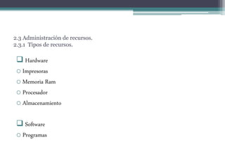 2.3 Administración de recursos.
2.3.1 Tipos de recursos.
 Hardware
o Impresoras
o Memoria Ram
o Procesador
o Almacenamiento
 Software
o Programas
 