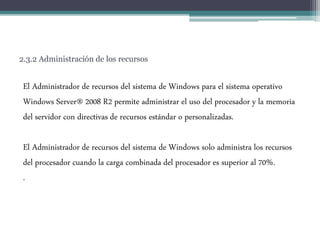 2.3.2 Administración de los recursos
El Administrador de recursos del sistema de Windows para el sistema operativo
Windows Server® 2008 R2 permite administrar el uso del procesador y la memoria
del servidor con directivas de recursos estándar o personalizadas.
El Administrador de recursos del sistema de Windows solo administra los recursos
del procesador cuando la carga combinada del procesador es superior al 70%.
.
 