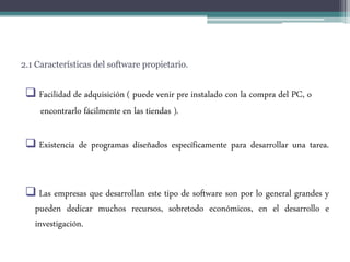 2.1 Características del software propietario.
 Facilidad de adquisición ( puede venir pre instalado con la compra del PC, o
encontrarlo fácilmente en las tiendas ).
 Existencia de programas diseñados específicamente para desarrollar una tarea.
 Las empresas que desarrollan este tipo de software son por lo general grandes y
pueden dedicar muchos recursos, sobretodo económicos, en el desarrollo e
investigación.
 