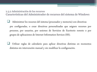 2.3.2 Administración de los recursos
Características del Administrador de recursos del sistema de Windows
 Administrar los recursos del sistema (procesador y memoria) con directivas
pre configuradas, o crear directivas personalizadas que asignen recursos por
procesos, por usuarios, por sesiones de Servicios de Escritorio remoto o por
grupos de aplicaciones de Internet Information Services (IIS).
 Utilizar reglas de calendario para aplicar directivas distintas en momentos
distintos sin intervención manual y sin modificar la configuración.
 