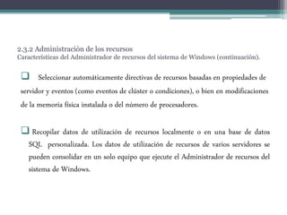 2.3.2 Administración de los recursos
Características del Administrador de recursos del sistema de Windows (continuación).
 Seleccionar automáticamente directivas de recursos basadas en propiedades de
servidor y eventos (como eventos de clúster o condiciones), o bien en modificaciones
de la memoria física instalada o del número de procesadores.
 Recopilar datos de utilización de recursos localmente o en una base de datos
SQL personalizada. Los datos de utilización de recursos de varios servidores se
pueden consolidar en un solo equipo que ejecute el Administrador de recursos del
sistema de Windows.
 