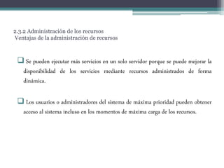 2.3.2 Administración de los recursos
Ventajas de la administración de recursos
 Se pueden ejecutar más servicios en un solo servidor porque se puede mejorar la
disponibilidad de los servicios mediante recursos administrados de forma
dinámica.
 Los usuarios o administradores del sistema de máxima prioridad pueden obtener
acceso al sistema incluso en los momentos de máxima carga de los recursos.
 
