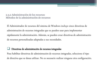 2.3.2 Administración de los recursos
Métodos de la administración de recursos
El Administrador de recursos del sistema de Windows incluye cinco directivas de
administración de recursos integradas que se pueden usar para implementar
rápidamente la administración. Además, se pueden crear directivas de administración
de recursos personalizadas adaptadas a sus necesidades.
 Directivas de administración de recursos integradas
Para habilitar directivas de administración de recursos integradas, seleccione el tipo
de directiva que se desea utilizar. No es necesario realizar ninguna otra configuración.
 