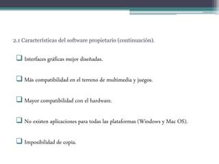 2.1 Características del software propietario (continuación).
 Interfaces gráficas mejor diseñadas.
 Más compatibilidad en el terreno de multimedia y juegos.
 Mayor compatibilidad con el hardware.
 No existen aplicaciones para todas las plataformas (Windows y Mac OS).
 Imposibilidad de copia.
 