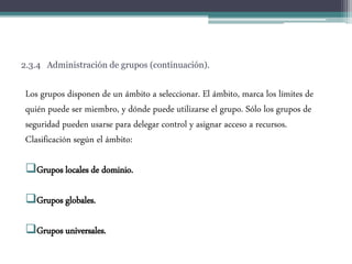 2.3.4 Administración de grupos (continuación).
Los grupos disponen de un ámbito a seleccionar. El ámbito, marca los límites de
quién puede ser miembro, y dónde puede utilizarse el grupo. Sólo los grupos de
seguridad pueden usarse para delegar control y asignar acceso a recursos.
Clasificación según el ámbito:
Grupos locales de dominio.
Grupos globales.
Grupos universales.
 