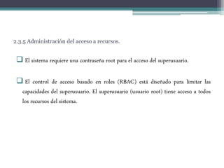 2.3.5 Administración del acceso a recursos.
 El sistema requiere una contraseña root para el acceso del superusuario.
 El control de acceso basado en roles (RBAC) está diseñado para limitar las
capacidades del superusuario. El superusuario (usuario root) tiene acceso a todos
los recursos del sistema.
 