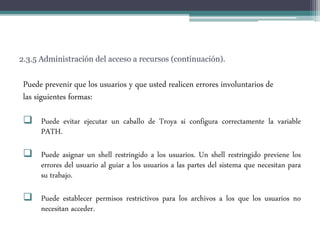 2.3.5 Administración del acceso a recursos (continuación).
Puede prevenir que los usuarios y que usted realicen errores involuntarios de
las siguientes formas:
 Puede evitar ejecutar un caballo de Troya si configura correctamente la variable
PATH.
 Puede asignar un shell restringido a los usuarios. Un shell restringido previene los
errores del usuario al guiar a los usuarios a las partes del sistema que necesitan para
su trabajo.
 Puede establecer permisos restrictivos para los archivos a los que los usuarios no
necesitan acceder.
 