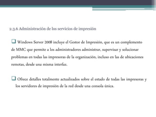2.3.6 Administración de los servicios de impresión
 Windows Server 2008 incluye el Gestor de Impresión, que es un complemento
de MMC que permite a los administradores administrar, supervisar y solucionar
problemas en todas las impresoras de la organización, incluso en las de ubicaciones
remotas, desde una misma interfaz.
 Ofrece detalles totalmente actualizados sobre el estado de todas las impresoras y
los servidores de impresión de la red desde una consola única.
 