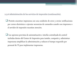 2.3.6 Administración de los servicios de impresión (continuación).
 Permite encontrar impresoras con una condición de error y enviar notificaciones
por correo electrónico o ejecutar secuencias de comandos cuando una impresora o
el servidor de impresión necesitan atención.
 Las opciones provistas de automatización e interfaz centralizada de control
incluidas dentro del Gestor de Impresión para instalar, compartir y administrar
impresoras simplifican la administración y reducen el tiempo requerido por
personal de TI para implementar impresoras.
 