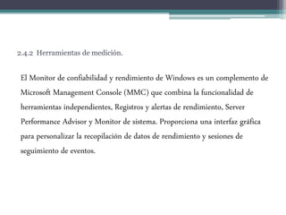 2.4.2 Herramientas de medición.
El Monitor de confiabilidad y rendimiento de Windows es un complemento de
Microsoft Management Console (MMC) que combina la funcionalidad de
herramientas independientes, Registros y alertas de rendimiento, Server
Performance Advisor y Monitor de sistema. Proporciona una interfaz gráfica
para personalizar la recopilación de datos de rendimiento y sesiones de
seguimiento de eventos.
 