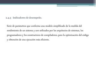 2.4.3 Indicadores de desempeño.
Serie de parámetros que conforma una modelo simplificado de la medida del
rendimiento de un sistema y son utilizados por los arquitectos de sistemas, los
programadores y los constructores de compiladores, para la optimización del código
y obtención de una ejecución más eficiente.
 