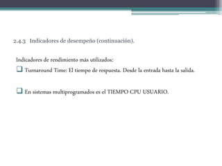 2.4.3 Indicadores de desempeño (continuación).
Indicadores de rendimiento más utilizados:
 Turnaround Time: El tiempo de respuesta. Desde la entrada hasta la salida.
 En sistemas multiprogramados es el TIEMPO CPU USUARIO.
 