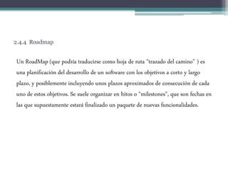 2.4.4 Roadmap
Un RoadMap (que podría traducirse como hoja de ruta "trazado del camino" ) es
una planificación del desarrollo de un software con los objetivos a corto y largo
plazo, y posiblemente incluyendo unos plazos aproximados de consecución de cada
uno de estos objetivos. Se suele organizar en hitos o "milestones", que son fechas en
las que supuestamente estará finalizado un paquete de nuevas funcionalidades.
 