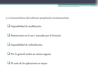 2.1 Características del software propietario (continuación).
 Imposibilidad de modificación.
 Restricciones en el uso ( marcadas por la licencia).
 Imposibilidad de redistribución.
 Por lo general suelen ser menos seguras.
 El coste de las aplicaciones es mayor.
 