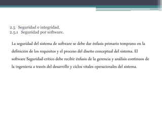 2.5 Seguridad e integridad.
2.5.1 Seguridad por software.
La seguridad del sistema de software se debe dar énfasis primario temprano en la
definición de los requisitos y el proceso del diseño conceptual del sistema. El
software Seguridad-crítico debe recibir énfasis de la gerencia y análisis continuos de
la ingeniería a través del desarrollo y ciclos vitales operacionales del sistema.
 