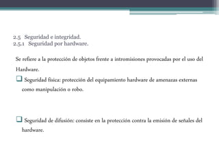 2.5 Seguridad e integridad.
2.5.1 Seguridad por hardware.
Se refiere a la protección de objetos frente a intromisiones provocadas por el uso del
Hardware.
 Seguridad física: protección del equipamiento hardware de amenazas externas
como manipulación o robo.
 Seguridad de difusión: consiste en la protección contra la emisión de señales del
hardware.
 